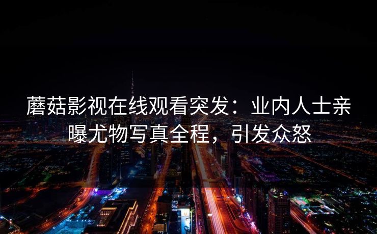 蘑菇影视在线观看突发：业内人士亲曝尤物写真全程，引发众怒