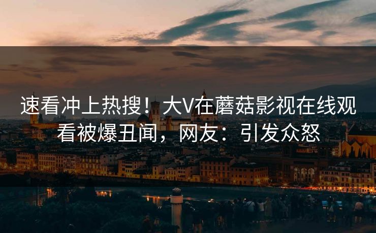 速看冲上热搜！大V在蘑菇影视在线观看被爆丑闻，网友：引发众怒