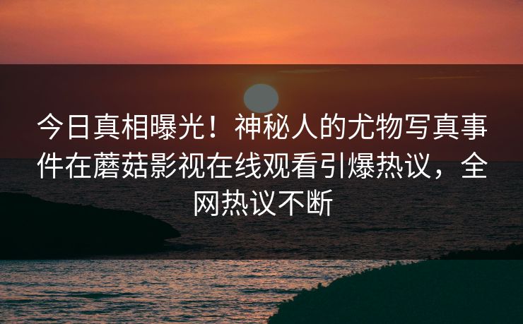 今日真相曝光！神秘人的尤物写真事件在蘑菇影视在线观看引爆热议，全网热议不断