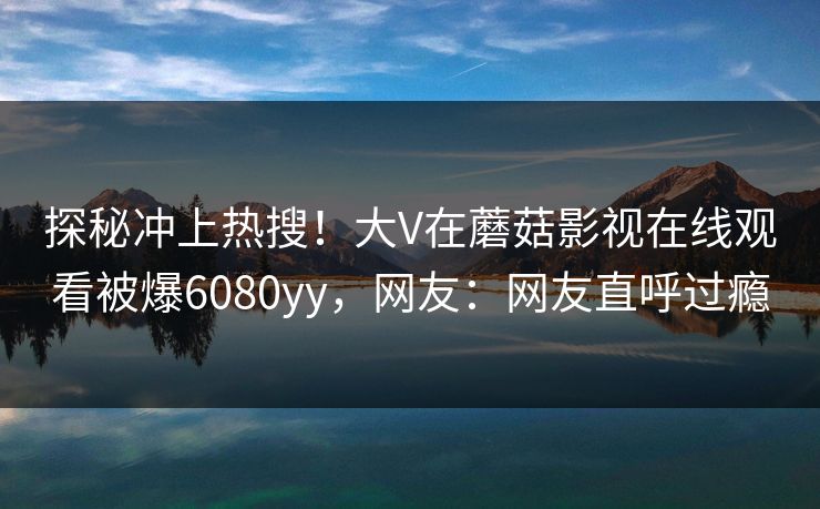 探秘冲上热搜！大V在蘑菇影视在线观看被爆6080yy，网友：网友直呼过瘾