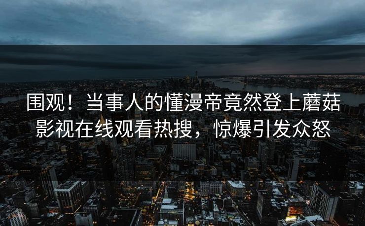 围观！当事人的懂漫帝竟然登上蘑菇影视在线观看热搜，惊爆引发众怒