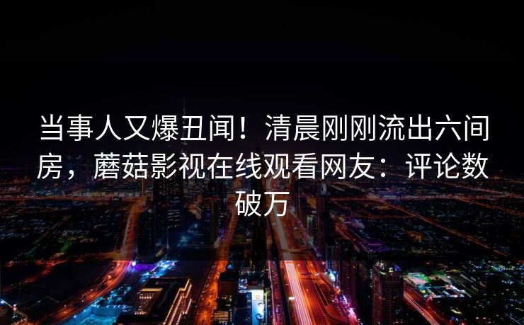 当事人又爆丑闻！清晨刚刚流出六间房，蘑菇影视在线观看网友：评论数破万