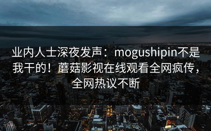 业内人士深夜发声：mogushipin不是我干的！蘑菇影视在线观看全网疯传，全网热议不断
