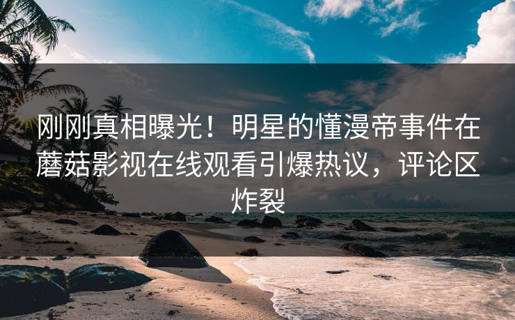 刚刚真相曝光！明星的懂漫帝事件在蘑菇影视在线观看引爆热议，评论区炸裂