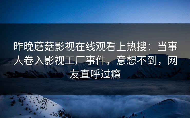 昨晚蘑菇影视在线观看上热搜：当事人卷入影视工厂事件，意想不到，网友直呼过瘾