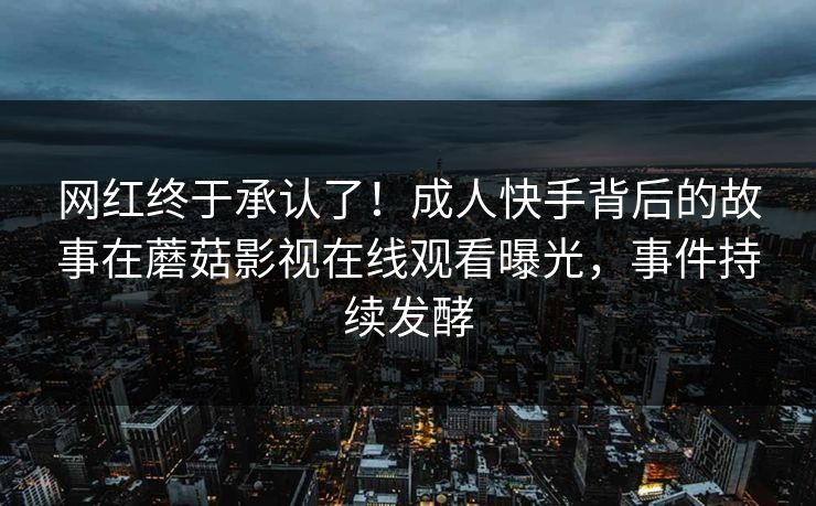 网红终于承认了！成人快手背后的故事在蘑菇影视在线观看曝光，事件持续发酵