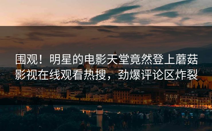围观！明星的电影天堂竟然登上蘑菇影视在线观看热搜，劲爆评论区炸裂