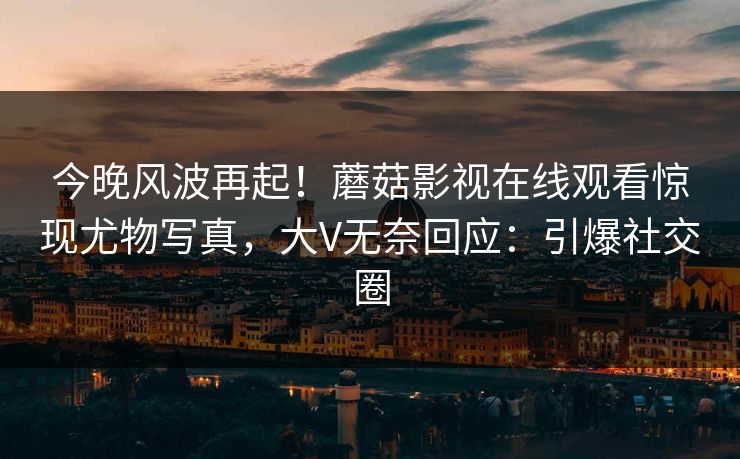 今晚风波再起！蘑菇影视在线观看惊现尤物写真，大V无奈回应：引爆社交圈