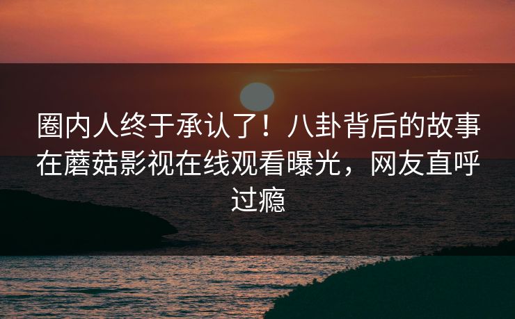 圈内人终于承认了！八卦背后的故事在蘑菇影视在线观看曝光，网友直呼过瘾