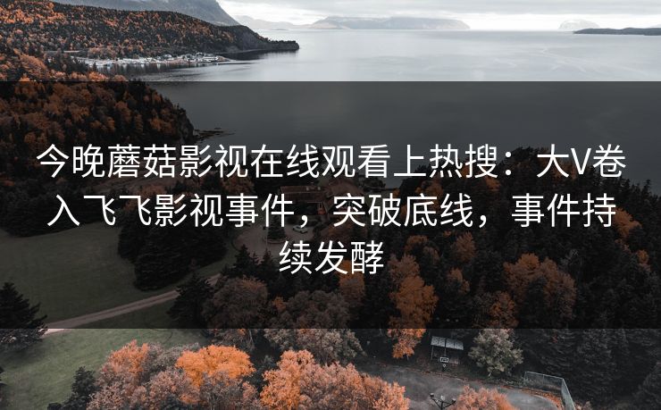 今晚蘑菇影视在线观看上热搜：大V卷入飞飞影视事件，突破底线，事件持续发酵