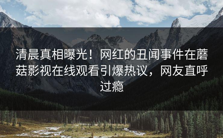 清晨真相曝光！网红的丑闻事件在蘑菇影视在线观看引爆热议，网友直呼过瘾