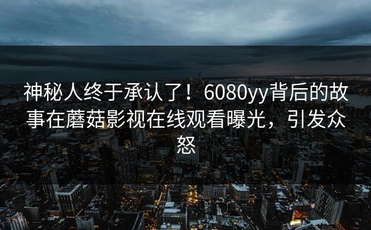 神秘人终于承认了！6080yy背后的故事在蘑菇影视在线观看曝光，引发众怒
