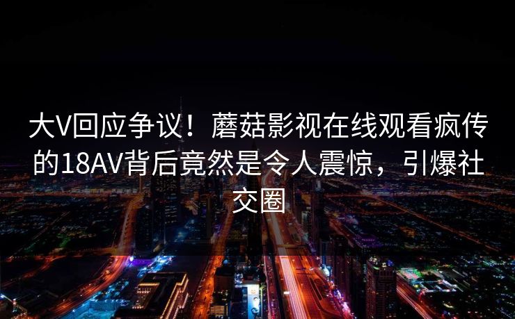 大V回应争议！蘑菇影视在线观看疯传的18AV背后竟然是令人震惊，引爆社交圈