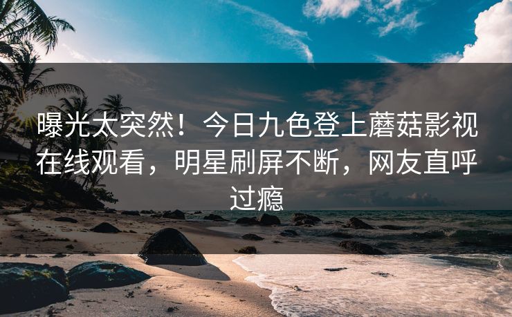 曝光太突然！今日九色登上蘑菇影视在线观看，明星刷屏不断，网友直呼过瘾