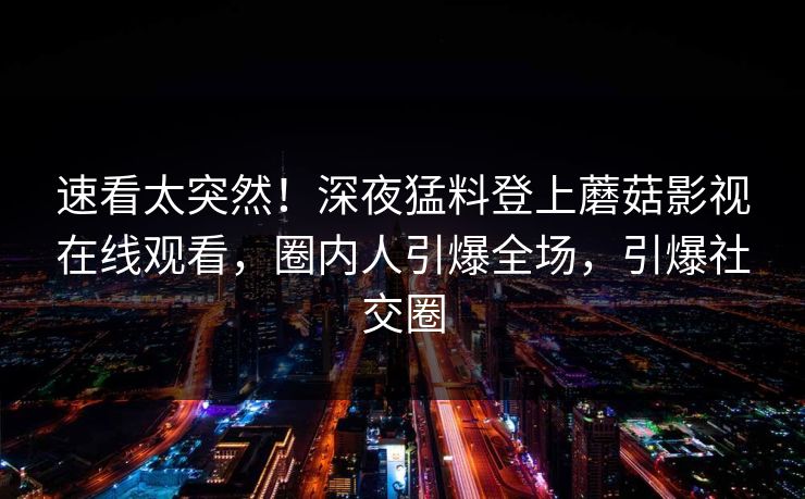 速看太突然！深夜猛料登上蘑菇影视在线观看，圈内人引爆全场，引爆社交圈