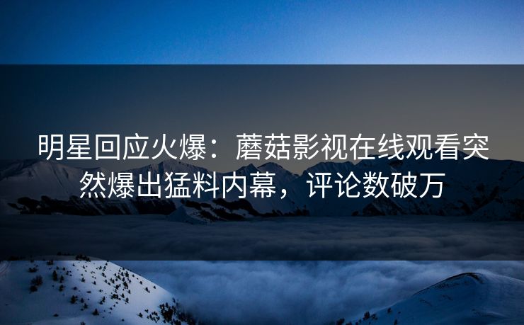 明星回应火爆：蘑菇影视在线观看突然爆出猛料内幕，评论数破万