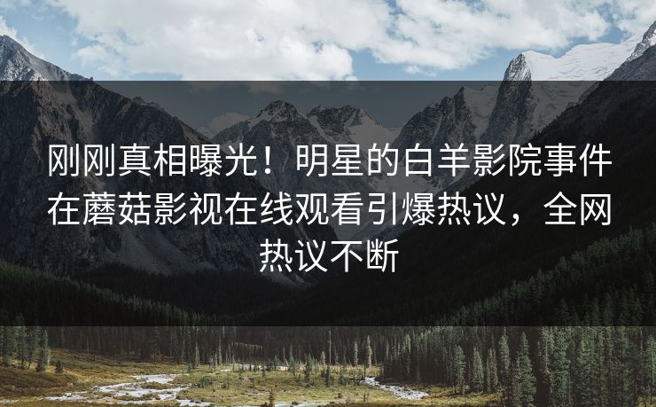 刚刚真相曝光！明星的白羊影院事件在蘑菇影视在线观看引爆热议，全网热议不断