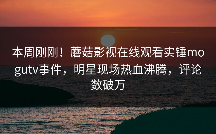 本周刚刚！蘑菇影视在线观看实锤mogutv事件，明星现场热血沸腾，评论数破万
