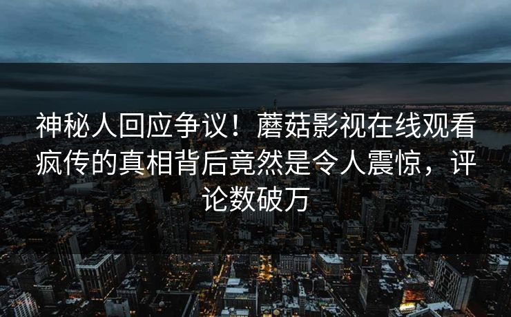 神秘人回应争议！蘑菇影视在线观看疯传的真相背后竟然是令人震惊，评论数破万