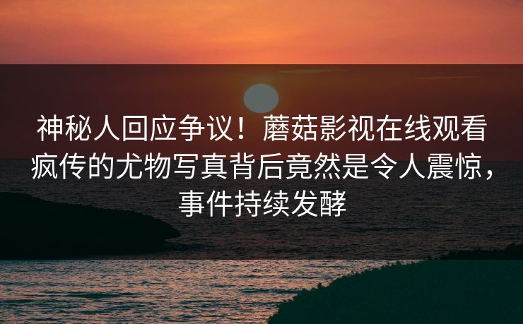 神秘人回应争议！蘑菇影视在线观看疯传的尤物写真背后竟然是令人震惊，事件持续发酵