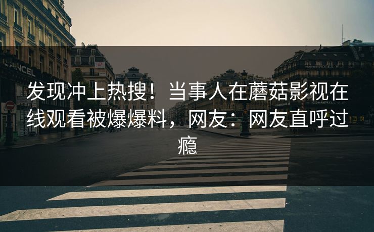 发现冲上热搜！当事人在蘑菇影视在线观看被爆爆料，网友：网友直呼过瘾