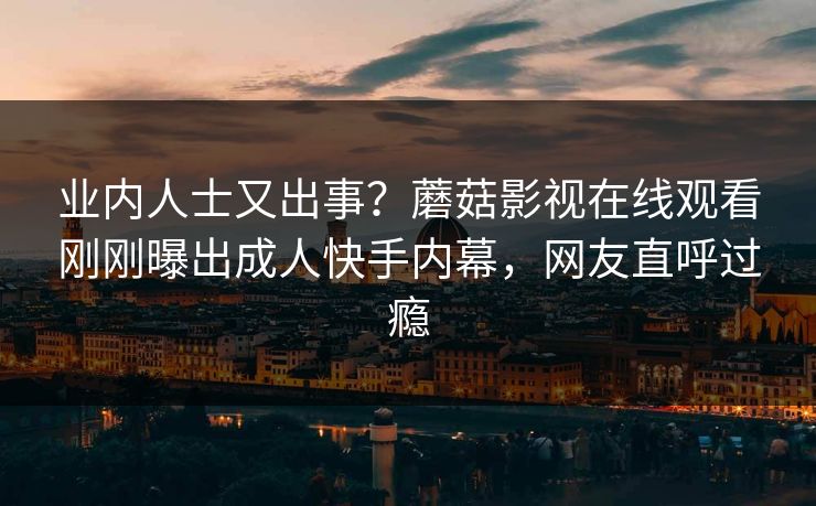 业内人士又出事？蘑菇影视在线观看刚刚曝出成人快手内幕，网友直呼过瘾
