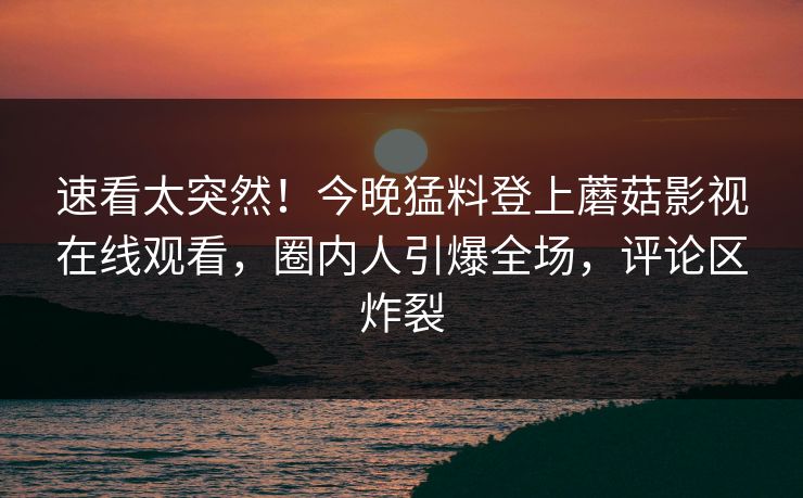 速看太突然！今晚猛料登上蘑菇影视在线观看，圈内人引爆全场，评论区炸裂