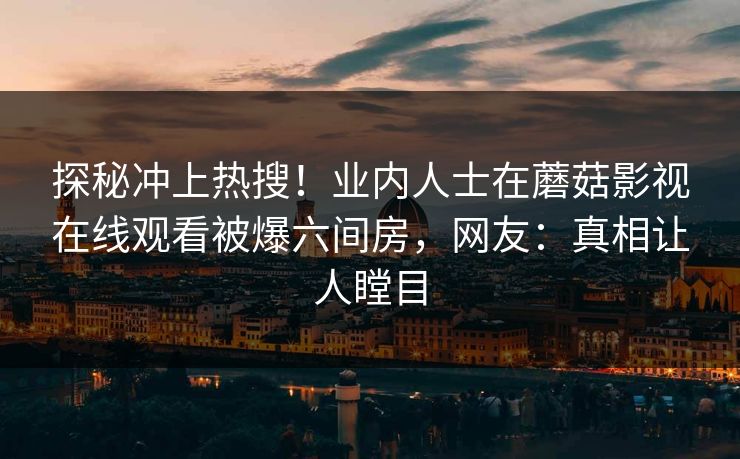 探秘冲上热搜！业内人士在蘑菇影视在线观看被爆六间房，网友：真相让人瞠目