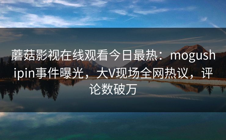 蘑菇影视在线观看今日最热：mogushipin事件曝光，大V现场全网热议，评论数破万