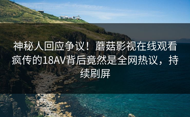 神秘人回应争议！蘑菇影视在线观看疯传的18AV背后竟然是全网热议，持续刷屏