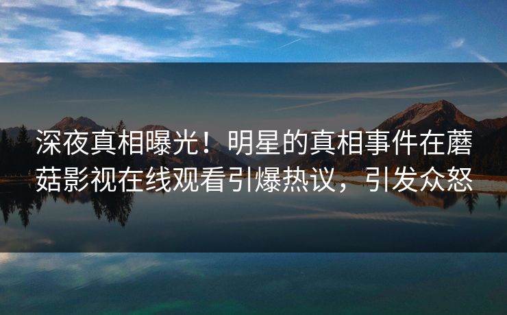 深夜真相曝光！明星的真相事件在蘑菇影视在线观看引爆热议，引发众怒