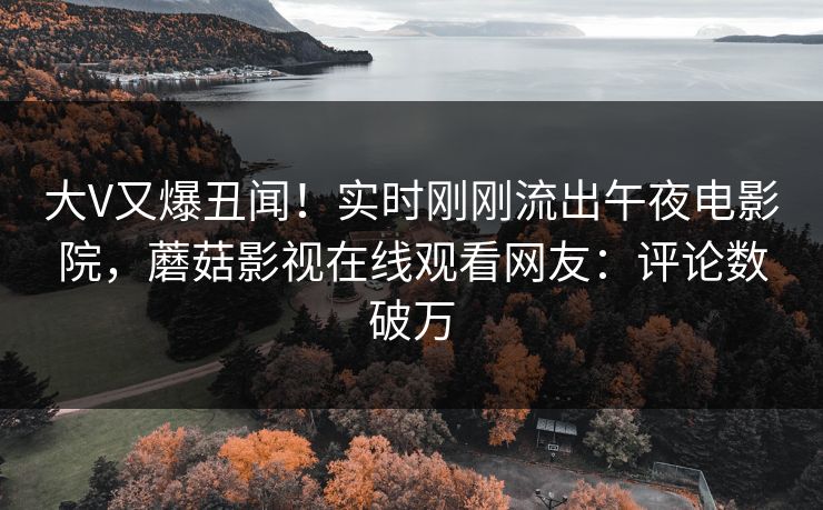 大V又爆丑闻！实时刚刚流出午夜电影院，蘑菇影视在线观看网友：评论数破万