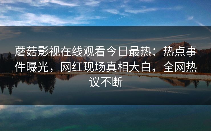 蘑菇影视在线观看今日最热：热点事件曝光，网红现场真相大白，全网热议不断