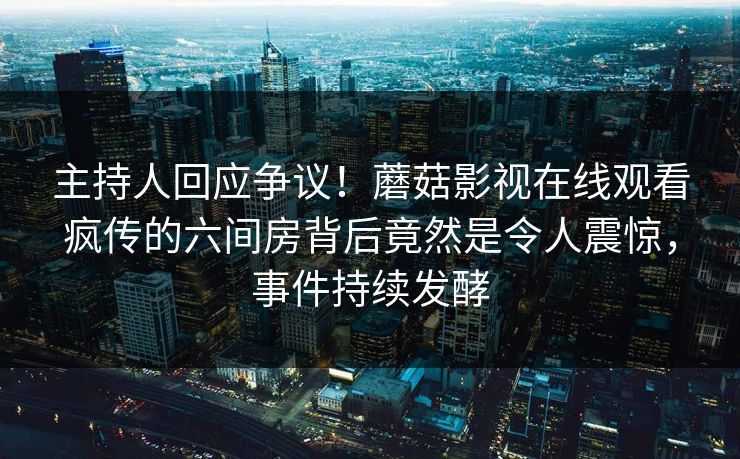 主持人回应争议！蘑菇影视在线观看疯传的六间房背后竟然是令人震惊，事件持续发酵