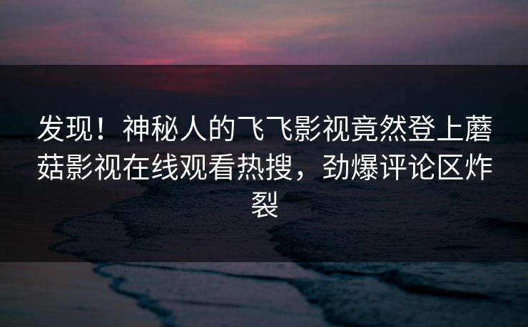 发现！神秘人的飞飞影视竟然登上蘑菇影视在线观看热搜，劲爆评论区炸裂