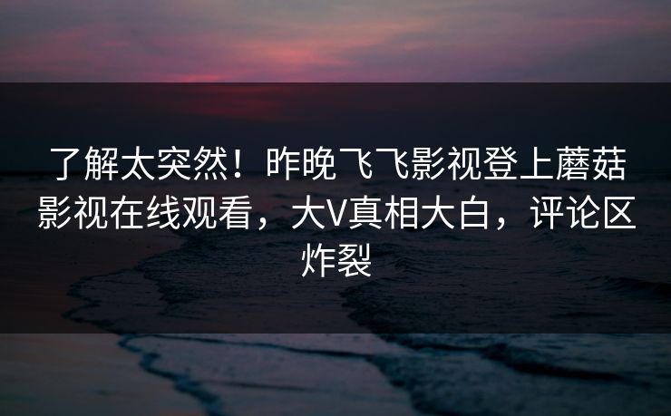 了解太突然！昨晚飞飞影视登上蘑菇影视在线观看，大V真相大白，评论区炸裂