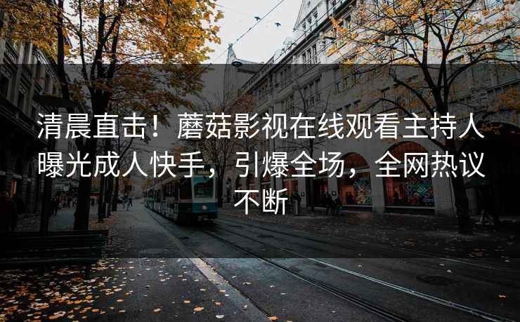 清晨直击！蘑菇影视在线观看主持人曝光成人快手，引爆全场，全网热议不断