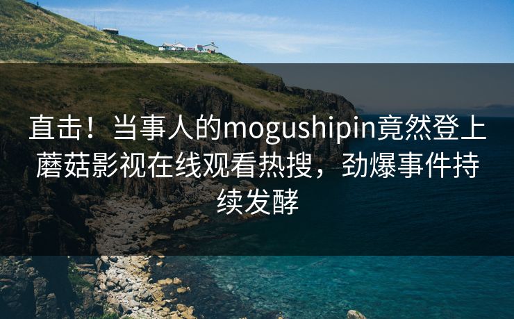 直击！当事人的mogushipin竟然登上蘑菇影视在线观看热搜，劲爆事件持续发酵