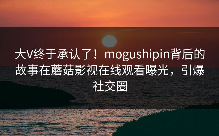 大V终于承认了！mogushipin背后的故事在蘑菇影视在线观看曝光，引爆社交圈