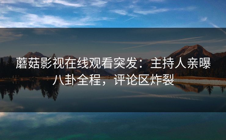 蘑菇影视在线观看突发：主持人亲曝八卦全程，评论区炸裂