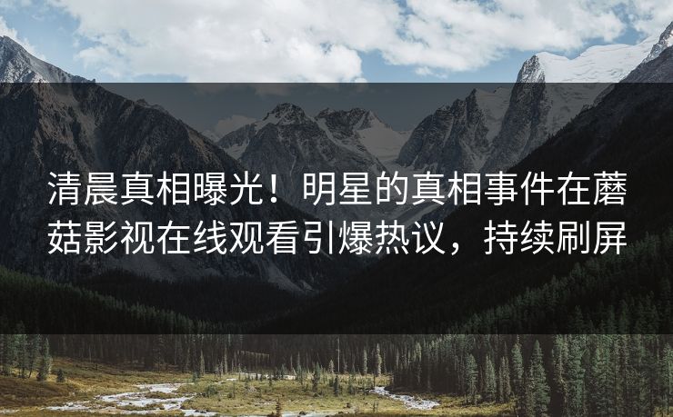 清晨真相曝光！明星的真相事件在蘑菇影视在线观看引爆热议，持续刷屏