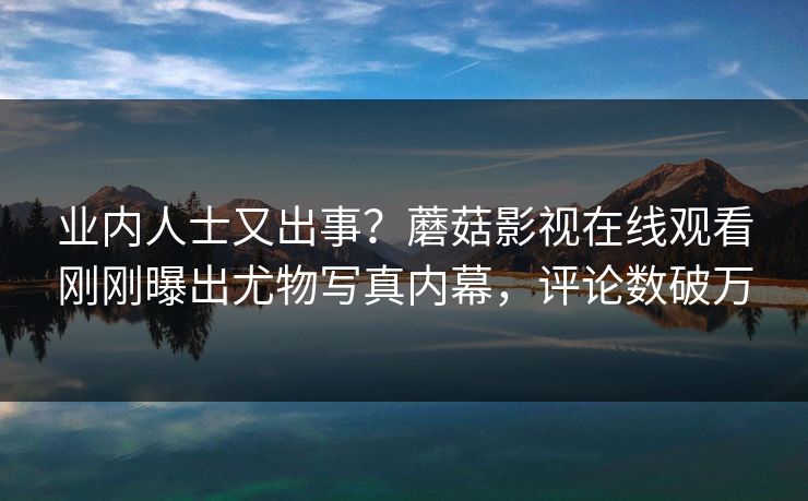 业内人士又出事？蘑菇影视在线观看刚刚曝出尤物写真内幕，评论数破万