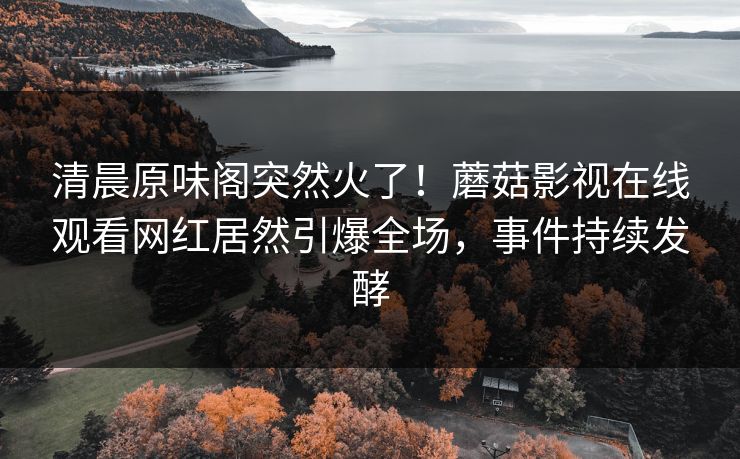 清晨原味阁突然火了！蘑菇影视在线观看网红居然引爆全场，事件持续发酵