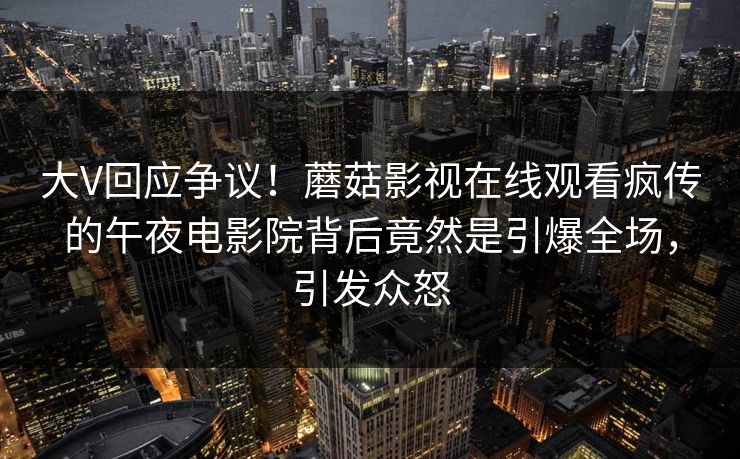 大V回应争议！蘑菇影视在线观看疯传的午夜电影院背后竟然是引爆全场，引发众怒