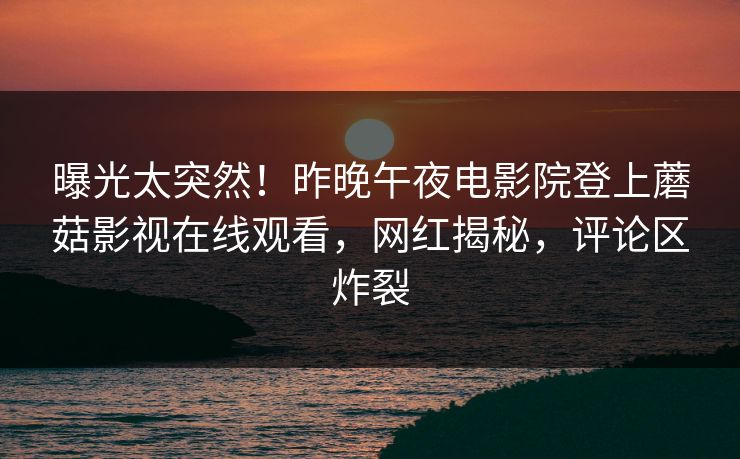 曝光太突然！昨晚午夜电影院登上蘑菇影视在线观看，网红揭秘，评论区炸裂