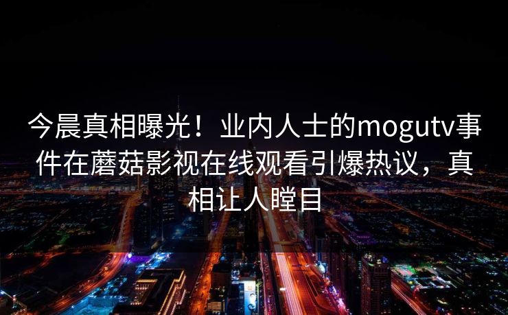 今晨真相曝光！业内人士的mogutv事件在蘑菇影视在线观看引爆热议，真相让人瞠目