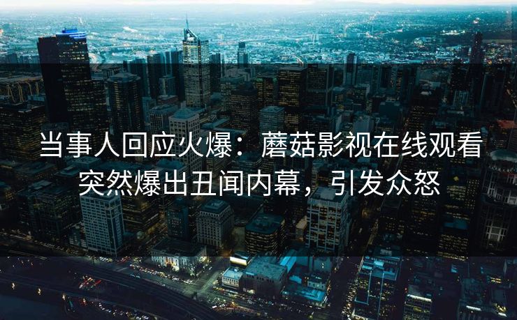当事人回应火爆：蘑菇影视在线观看突然爆出丑闻内幕，引发众怒