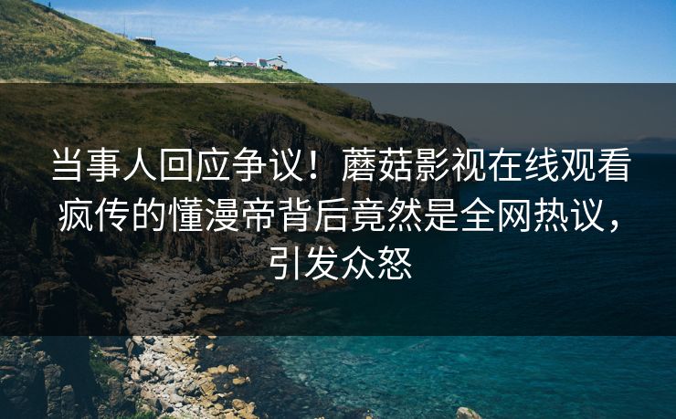 当事人回应争议！蘑菇影视在线观看疯传的懂漫帝背后竟然是全网热议，引发众怒