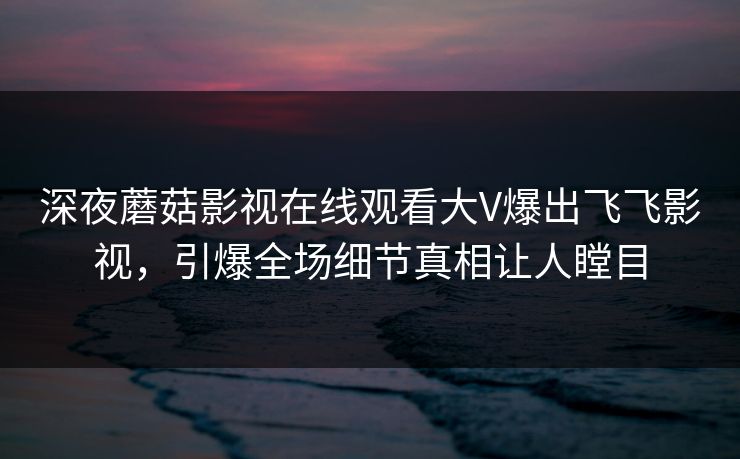 深夜蘑菇影视在线观看大V爆出飞飞影视，引爆全场细节真相让人瞠目