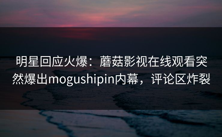明星回应火爆：蘑菇影视在线观看突然爆出mogushipin内幕，评论区炸裂